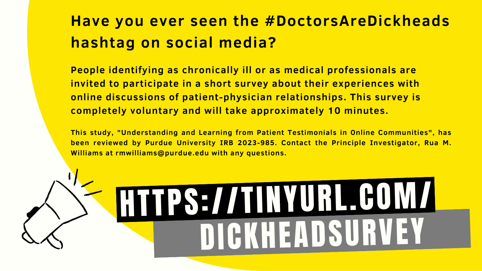 Image is sketch of a megaphone over yellow background. Text reads "Have you ever seen the #DocktorsAreDickheads hashtag on social media? People identifying as chronically ill or as medical professionals are invited to participate in a short survey about their experiences with online discussions of patient-physician relationships. This survey is completely voluntary and will take approximately 10 minutes. This study "Understanding and LEarning from Patient Testimonials in Online Communities", has been reviewed by Purdue University IRB 2023-985. Contact the Principle Investigator, Rua M. Williams at rmwilliams@purdue.edu with any questions. https://tinyurl.com/dickheadsurvey"