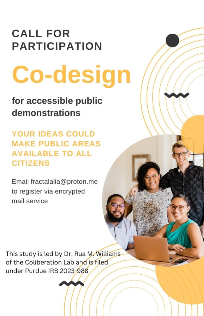 Call for Participation. Co-Design for accessible public demonstrations. Your ideas could make public spaces accessible for all citizens. Email fractalalia@proton.me to register via encrypted mail service. This study is led by Dr. Rua M. Williams of the Collaboration Lab and is filed under Purdue IRB 2023-988.